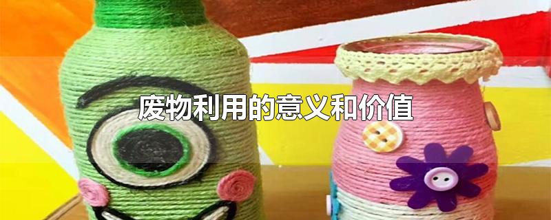 廢物利用的意義和價值 廢物利用的意義和價值